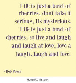 ... bowl of cherries, so live and laugh and laugh at love, love a laugh