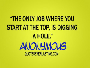 ... only job where you start at the top, is digging a hole. - Anonymous
