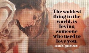 ... saddest thing in the world, is loving someone who used to love you