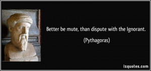 Better be mute, than dispute with the Ignorant. - Pythagoras