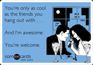 ... friends you hang out with . . . And I’m awesome You’re welcome