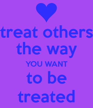 treat others the way YOU WANT to be treated