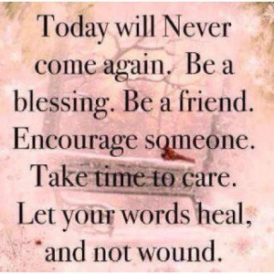 Today will never come again. Be a blessing. Be a friend. Encourage ...