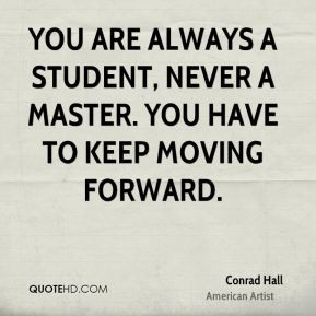 ... are always a student, never a master. You have to keep moving forward