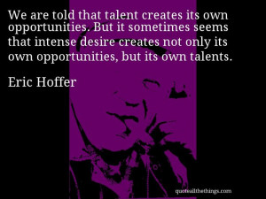 Eric Hoffer - quote -- We are told that talent creates its own ...