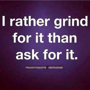 rather grind for it than ask for it - thats just a buster's ...