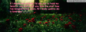 should be so bold, I'd ask you to hold my heart in you hand, tell you ...