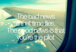... bad news is that time flies. The good news is that you’re the pilot