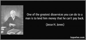 ... to a man is to lend him money that he can't pay back. - Jesse H. Jones
