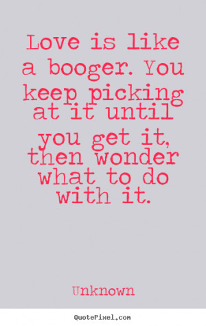 ... booger. you keep picking at it until you get.. Unknown top love quotes