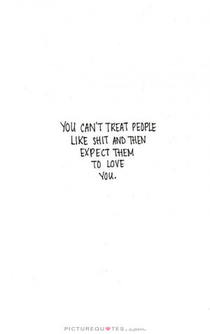 You can't treat people like shit and then expect them to love you ...