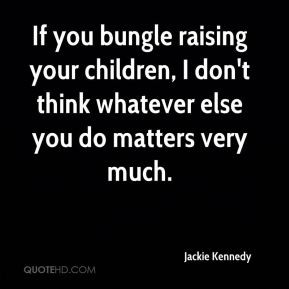 If you bungle raising your children, I don't think whatever else you ...