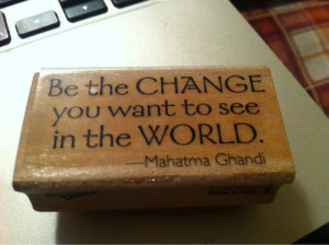 Be The Change You Want To See In The World.