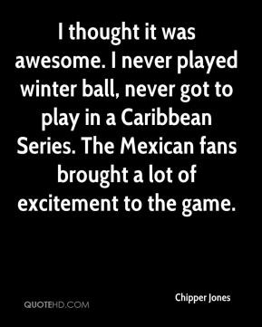 Chipper Jones - I thought it was awesome. I never played winter ball ...