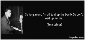 ... mom, I'm off to drop the bomb, So don't wait up for me. - Tom Lehrer