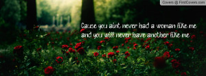 Cause you ain’t never had a woman like me and you will never have ...