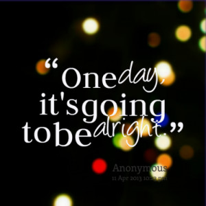 One day, it's going to be alright.