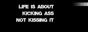 life is about kicking ass not kissing Profile Facebook Covers
