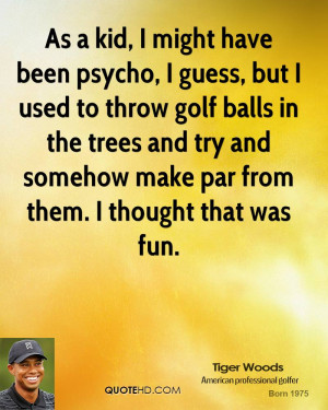 As a kid, I might have been psycho, I guess, but I used to throw golf ...