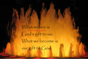 ... we are is God’s Gift to us and what we become is our gift to God