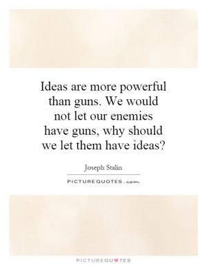 are more powerful than guns. We would not let our enemies have guns ...