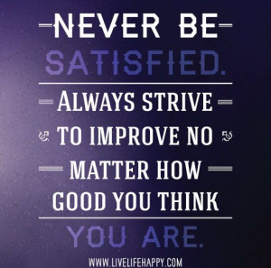 Never be satisfied. Always strive to improve no matter how good you ...