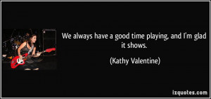 We always have a good time playing, and I'm glad it shows. - Kathy ...