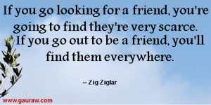 ... you go out to be a friend , you'll find them everywhere. ~ Zig Ziglar