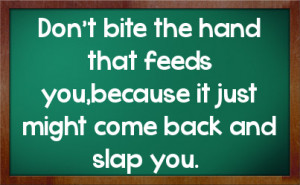 Don't bite the hand that feeds you,because it just might come back and ...