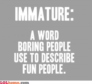 Indeed, immature is a word used by boring people to describe us, the ...