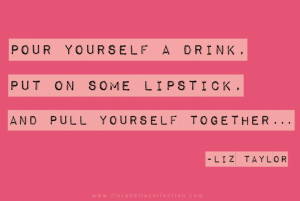 ... drink, put on some lipstick and pull yourself together. Liz Taylor