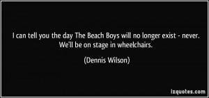 can tell you the day The Beach Boys will no longer exist - never. We ...
