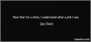 Now that I'm a client, I understand what a jerk I was. - Jay Chiat