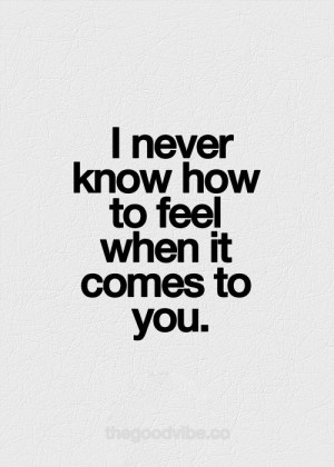 never know how to feel when it comes to you.
