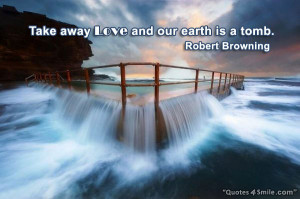 Take away love and our earth is a tomb. Robert Browning