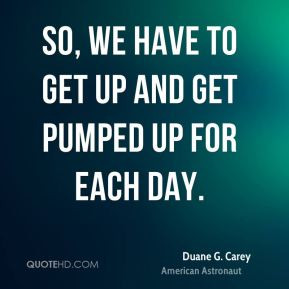 So, we have to get up and get pumped up for each day.