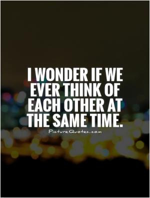 wonder if we ever think of each other at the same time.