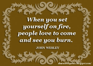 When you set yourself on fire , people love to come and see you burn .