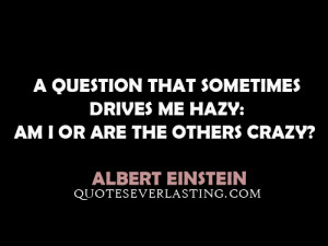 ... drives me hazy: am I or are the others crazy? - Albert Einstein