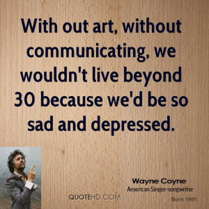 With out art, without communicating, we wouldn't live beyond 30 ...