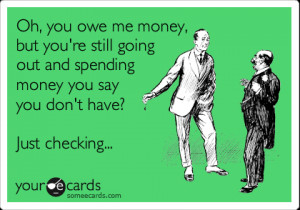 Oh, you owe me money, but you’re still going out and spending money ...