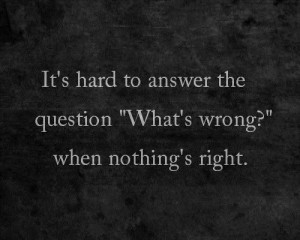 Its hard to answer the question whats wrong when nothings right life ...
