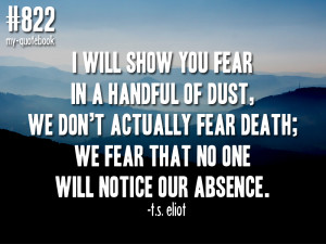 ... fear death; we fear that no one will notice our absence” -t.s. eliot