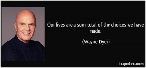 Our lives are a sum total of the choices we have made. - Wayne Dyer