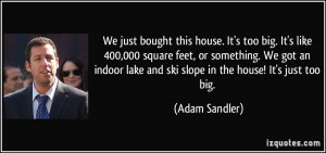 ... lake and ski slope in the house! It's just too big. - Adam Sandler