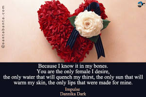 Because I know it in my bones. You are the only female I desire, the ...
