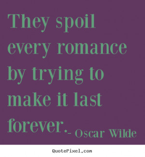 They spoil every romance by trying to make it last forever.