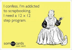 confess - I'm addicted to scrapbooking. I need a 12 x 12 step ...