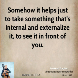 Somehow it helps just to take something that's internal and ...