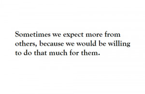 sometimes we expect more from others, because we would be willing to ...